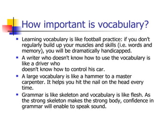 How important is vocabulary? Learning vocabulary is like football practice: if you don’t regularly build up your muscles and skills (i.e. words and memory), you will be dramatically handicapped.  A writer who doesn't know how to use the vocabulary is like a driver who doesn't know how to control his car.  A large vocabulary is like a hammer to a master carpenter. It helps you hit the nail on the head every time. Grammar is like skeleton and vocabulary is like flesh. As the strong skeleton makes the strong body, confidence in grammar will enable to speak sound. 