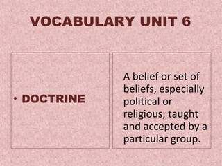 VOCABULARY UNIT 6 DOCTRINE A  belief or set of beliefs, especially political or religious, taught and accepted by a particular group .  