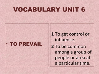 VOCABULARY UNIT 6 TO PREVAIL  1  To get control or influence. 2  To be common among a group of people or area at a particular time .  