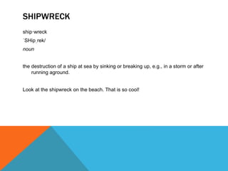 SHIPWRECK
ship·wreck
ˈSHipˌrek/
noun
the destruction of a ship at sea by sinking or breaking up, e.g., in a storm or after
running aground.
Look at the shipwreck on the beach. That is so cool!
 