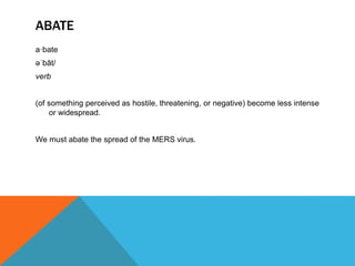 ABATE
a·bate
əˈbāt/
verb
(of something perceived as hostile, threatening, or negative) become less intense
or widespread.
We must abate the spread of the MERS virus.
 