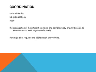 COORDINATION
co·or·di·na·tion
kōˌôrdnˈāSH(ə)n/
noun
the organization of the different elements of a complex body or activity so as to
enable them to work together effectively.
Rowing a boat requires the coordination of everyone.
 