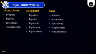 13
Slide
Topic : ROOT WORDS
GRESS/GRADE
• Progress
• Digress
• Retrograde
• Transgression
EQUI/EQUA
• Equation
• Equator
• Equitable
• Equivocate
• Equanimous
ANIM
• Animate
• Unanimous
• Equanimity
• Magnanimity
• Pusillianimous
 