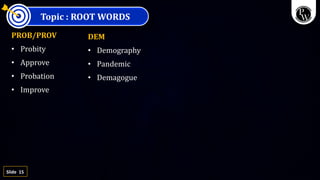 15
Slide
Topic : ROOT WORDS
PROB/PROV
• Probity
• Approve
• Probation
• Improve
DEM
• Demography
• Pandemic
• Demagogue
 