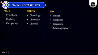 16
Slide
Topic : ROOT WORDS
PHON
• Symphony
• Euphony
• Cacophony
CHRON
• Chronlogy
• Chronicle
• Chronic
BIO
• Biology
• Biosphere
• Biography
• Autobiography
 