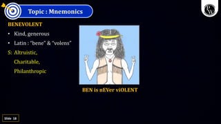 18
Slide
Topic : Mnemonics
BENEVOLENT
• Kind, generous
• Latin : “bene” & “volens”
S: Altruistic,
Charitable,
Philanthropic
BEN is nEVer viOLENT
 