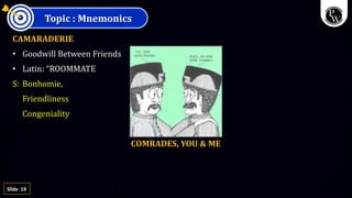 19
Slide
Topic : Mnemonics
CAMARADERIE
• Goodwill Between Friends
• Latin: “ROOMMATE
S: Bonhomie,
Friendliness
Congeniality
COMRADES, YOU & ME
 