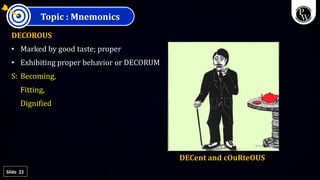 22
Slide
Topic : Mnemonics
DECOROUS
• Marked by good taste; proper
• Exhibiting proper behavior or DECORUM
S: Becoming,
Fitting,
Dignified
DECent and cOuRteOUS
 