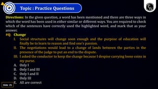 25
Slide
Topic : Practice Questions
Directions: In the given question, a word has been mentioned and there are three ways in
which the word has been used in either similar or different ways. You are required to check
which of the sentences have correctly used the highlighted word, and mark that as your
answer.
#Q. Change
I. Social structures will change soon enough and the purpose of education will
finally be to learn to reason and find one's passion.
II. The negotiations would lead to a change of lands between the parties in the
presence of the judge to put an end to the dispute.
III. I asked the conductor to keep the change because I despise carrying loose coins in
my purse.
A. Only I
B. Only I and III
C. Only I and II
D. Only III
E. All are correct
 