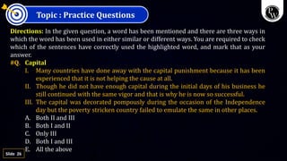 26
Slide
Topic : Practice Questions
Directions: In the given question, a word has been mentioned and there are three ways in
which the word has been used in either similar or different ways. You are required to check
which of the sentences have correctly used the highlighted word, and mark that as your
answer.
#Q. Capital
I. Many countries have done away with the capital punishment because it has been
experienced that it is not helping the cause at all.
II. Though he did not have enough capital during the initial days of his business he
still continued with the same vigor and that is why he is now so successful.
III. The capital was decorated pompously during the occasion of the Independence
day but the poverty stricken country failed to emulate the same in other places.
A. Both II and III
B. Both I and II
C. Only III
D. Both I and III
E. All the above
 