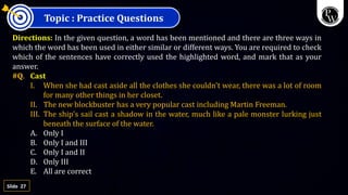 27
Slide
Topic : Practice Questions
Directions: In the given question, a word has been mentioned and there are three ways in
which the word has been used in either similar or different ways. You are required to check
which of the sentences have correctly used the highlighted word, and mark that as your
answer.
#Q. Cast
I. When she had cast aside all the clothes she couldn't wear, there was a lot of room
for many other things in her closet.
II. The new blockbuster has a very popular cast including Martin Freeman.
III. The ship's sail cast a shadow in the water, much like a pale monster lurking just
beneath the surface of the water.
A. Only I
B. Only I and III
C. Only I and II
D. Only III
E. All are correct
 