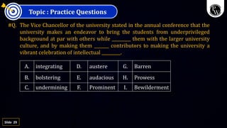 29
Slide
Topic : Practice Questions
#Q. The Vice Chancellor of the university stated in the annual conference that the
university makes an endeavor to bring the students from underprivileged
background at par with others while _________ them with the larger university
culture, and by making them _______ contributors to making the university a
vibrant celebration of intellectual _________.
A. integrating D. austere G. Barren
B. bolstering E. audacious H. Prowess
C. undermining F. Prominent I. Bewilderment
 