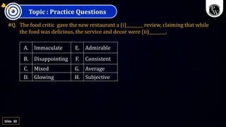 30
Slide
Topic : Practice Questions
#Q. The food critic gave the new restaurant a (i)________ review, claiming that while
the food was delicious, the service and decor were (ii)________.
A. Immaculate E. Admirable
B. Disappointing F. Consistent
C. Mixed G. Average
D. Glowing H. Subjective
 