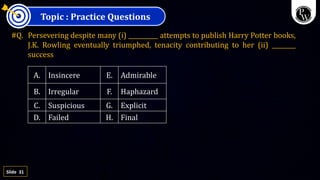 31
Slide
Topic : Practice Questions
#Q. Persevering despite many (i) __________ attempts to publish Harry Potter books,
J.K. Rowling eventually triumphed, tenacity contributing to her (ii) ________
success
A. Insincere E. Admirable
B. Irregular F. Haphazard
C. Suspicious G. Explicit
D. Failed H. Final
 
