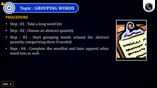 8
Slide
Topic : GROUPING WORDS
PROCEDURE
• Step : 01 : Take a long word list
• Step : 02 : Choose an abstract quantity
• Step : 03 : Start grouping words around the abstract
quantity categorizing them if needed.
• Step : 04 : Complete the wordlist and later append other
word lists as well.
 