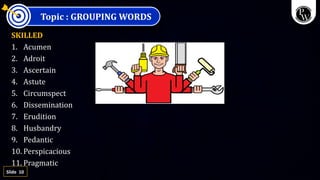 10
Slide
Topic : GROUPING WORDS
SKILLED
1. Acumen
2. Adroit
3. Ascertain
4. Astute
5. Circumspect
6. Dissemination
7. Erudition
8. Husbandry
9. Pedantic
10. Perspicacious
11. Pragmatic
 