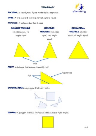 VOCABULARY
                                      VOCABULARY

POLYGON : A closed plane figure made by line segments.
POLYGON

SIIDES : A line segment forming part of a plane figure.
S DES

TRIIANGLE : A polygon that has 3 sides.
TR ANGLE

   SCALENE TRIIANGLE
   SCALENE TR ANGLE                       IISOSCELES
                                            SOSCELES                    EQUIILATERAL
                                                                        EQU LATERAL

     no sides equal, no              TRIIANGLE two sides
                                     TR ANGLE                         TRIIANGLE all sides
                                                                      TR ANGLE

        angles equal                  equal, two angles           equal, all angles equal

                                            equal




                              base
RIIGHT:: A triangle that measures exactly 90º.
R GHT


                                                           hypotenuse
                       legs




QUADRIILATERAL : A polygon that has 4 sides.
QUADR LATERAL




SQUARE : A polygon that has four equal sides and four right angles.
SQUARE




                                                                                      str. 1
 
