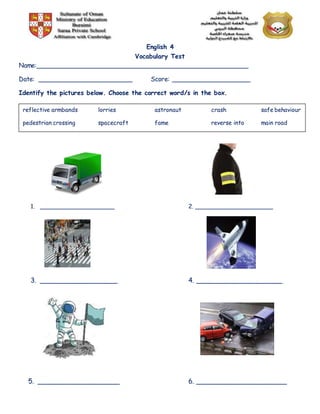 English 4
Vocabulary Test
Name:______________________________________________________
Date: ________________________ Score: ____________________
Identify the pictures below. Choose the correct word/s in the box.
1. _____________________ 2. ______________________
3. __________________ 4. ____________________
5. ___________________ 6. _____________________
reflective armbands lorries astronaut crash safe behaviour
pedestrian crossing spacecraft fame reverse into main road
 