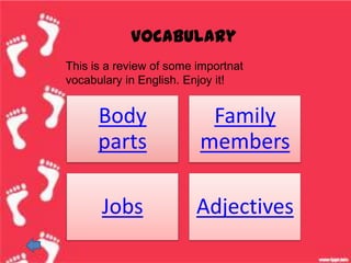 vocabulary
This is a review of some importnat
vocabulary in English. Enjoy it!


      Body                Family
      parts              members

      Jobs               Adjectives
 
