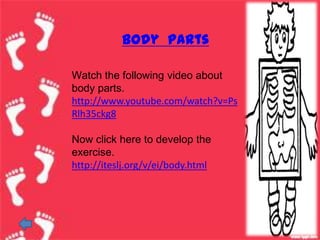 Body parts

Watch the following video about
body parts.
http://www.youtube.com/watch?v=Ps
Rlh35ckg8

Now click here to develop the
exercise.
http://iteslj.org/v/ei/body.html
 