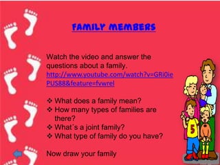 Family members

Watch the video and answer the
questions about a family.
http://www.youtube.com/watch?v=GRi0ie
PUS88&feature=fvwrel

 What does a family mean?
 How many types of families are
  there?
 What´s a joint family?
 What type of family do you have?

Now draw your family
 
