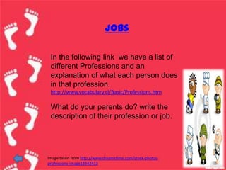 jobs

 In the following link we have a list of
 different Professions and an
 explanation of what each person does
 in that profession.
 http://www.vocabulary.cl/Basic/Professions.htm

 What do your parents do? write the
 description of their profession or job.




Image taken from http://www.dreamstime.com/stock-photos-
professions-image18342413
 