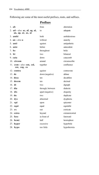 104 Vocabulary 4000
Following are some of the most useful prefixes, roots, and suffixes.
Prefixes
1. ab from aberration
2. ad—also ac, af, ag, al,
an, ap, ar, as, at
to adequate
3. ambi both ambidextrous
4. an—also a without anarchy
5. anti against antipathetic
6. ante before antecedent
7. be throughout belie
8. bi two bilateral
9. cata down catacomb
10. circum around circumscribe
11. com—also con, col,
cor, cog, co
together confluence
12. contra against contravene
13. de down (negative) debase
14. deca ten decathlon
15. decem ten decimal
16. di two digraph
17. dia through, between dialectic
18. dis apart (negative) disparity
19. du two duplicate
20. dys abnormal dysphoria
21. epi upon epicenter
22. equi equal equitable
23. ex out extricate
24. extra beyond extraterrestrial
25. fore in front of foreword
26. hemi half hemisphere
27. hyper excessive hyperbole
28. hypo too little hypothermia
 