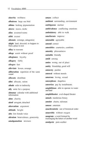 12 Vocabulary 4000
alacrity swiftness
albatross large sea bird
albino lacking pigmentation
alcove recess, niche
alias assumed name
alibi excuse
alienate estrange, antagonize
alight land, descend, to happen to
find a place to rest
allay to reassure
allege assert without proof
allegiance loyalty
allegory fable
allegro fast
alleviate lessen, assuage
alliteration repetition of the same
sound
allocate distribute
allot allocate, ration
allude refer to indirectly
ally unite for a purpose
almanac calendar with additional
information
alms charity
aloof arrogant, detached
altercation argument
altitude height
alto low female voice
altruism benevolence, generosity
amalgamation mixture
amass collect
ambient surrounding, environment
ambiguous unclear
ambivalence conflicting emotions
ambulatory able to walk
ameliorate improve
amenable agreeable
amend correct
amenities courtesies, comforts
amenity pleasantness
amiable friendly
amid among
amiss wrong, out of place
amity friendship, good will
amnesty pardon
amoral without morals
amorous loving, sexual
amorphous shapeless
amortize pay by installments
amphibious able to operate in water
and land
amphitheater oval-shaped theater
amuck murderous frenzy
amulet charm, talisman
amuse entertain
anachronistic out of historical order
anaerobic without oxygen
anagram a word formed by
rearranging the letters of another word
analgesic pain-soother
 