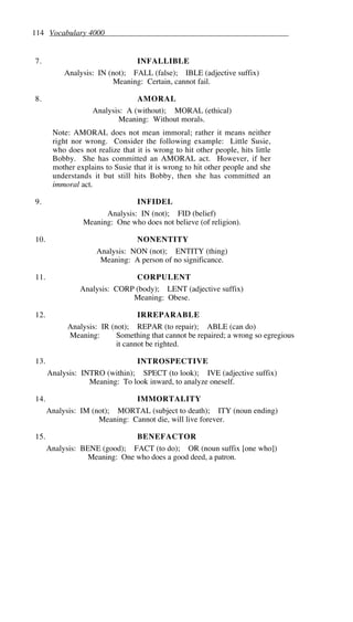 114 Vocabulary 4000
7. INFALLIBLE
Analysis: IN (not); FALL (false); IBLE (adjective suffix)
Meaning: Certain, cannot fail.
8. AMORAL
Analysis: A (without); MORAL (ethical)
Meaning: Without morals.
Note: AMORAL does not mean immoral; rather it means neither
right nor wrong. Consider the following example: Little Susie,
who does not realize that it is wrong to hit other people, hits little
Bobby. She has committed an AMORAL act. However, if her
mother explains to Susie that it is wrong to hit other people and she
understands it but still hits Bobby, then she has committed an
immoral act.
9. INFIDEL
Analysis: IN (not); FID (belief)
Meaning: One who does not believe (of religion).
10. NONENTITY
Analysis: NON (not); ENTITY (thing)
Meaning: A person of no significance.
11. CORPULENT
Analysis: CORP (body); LENT (adjective suffix)
Meaning: Obese.
12. IRREPARABLE
Analysis: IR (not); REPAR (to repair); ABLE (can do)
Meaning: Something that cannot be repaired; a wrong so egregious
it cannot be righted.
13. INTROSPECTIVE
Analysis: INTRO (within); SPECT (to look); IVE (adjective suffix)
Meaning: To look inward, to analyze oneself.
14. IMMORTALITY
Analysis: IM (not); MORTAL (subject to death); ITY (noun ending)
Meaning: Cannot die, will live forever.
15. BENEFACTOR
Analysis: BENE (good); FACT (to do); OR (noun suffix [one who])
Meaning: One who does a good deed, a patron.
 