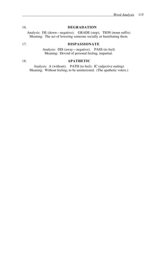 Word Analysis 115
16. DEGRADATION
Analysis: DE (down—negative); GRADE (step); TION (noun suffix)
Meaning: The act of lowering someone socially or humiliating them.
17. DISPASSIONATE
Analysis: DIS (away—negative); PASS (to feel)
Meaning: Devoid of personal feeling, impartial.
18. APATHETIC
Analysis: A (without); PATH (to feel); IC (adjective ending)
Meaning: Without feeling; to be uninterested. (The apathetic voters.)
 