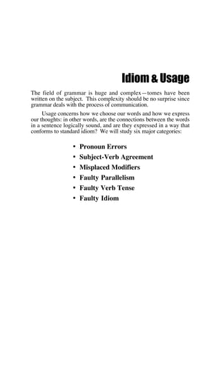 Idiom & Usage
The field of grammar is huge and complex—tomes have been
written on the subject. This complexity should be no surprise since
grammar deals with the process of communication.
Usage concerns how we choose our words and how we express
our thoughts: in other words, are the connections between the words
in a sentence logically sound, and are they expressed in a way that
conforms to standard idiom? We will study six major categories:
• Pronoun Errors
• Subject-Verb Agreement
• Misplaced Modifiers
• Faulty Parallelism
• Faulty Verb Tense
• Faulty Idiom
 