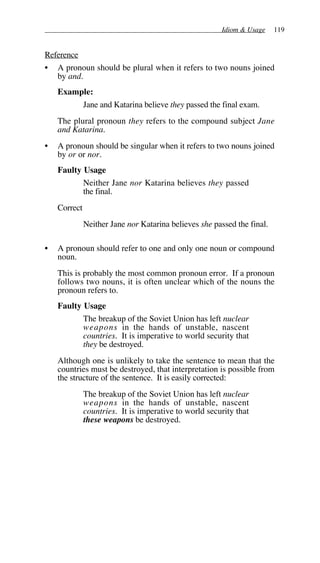 Idiom & Usage 119
Reference
• A pronoun should be plural when it refers to two nouns joined
by and.
Example:
Jane and Katarina believe they passed the final exam.
The plural pronoun they refers to the compound subject Jane
and Katarina.
• A pronoun should be singular when it refers to two nouns joined
by or or nor.
Faulty Usage
Neither Jane nor Katarina believes they passed
the final.
Correct
Neither Jane nor Katarina believes she passed the final.
• A pronoun should refer to one and only one noun or compound
noun.
This is probably the most common pronoun error. If a pronoun
follows two nouns, it is often unclear which of the nouns the
pronoun refers to.
Faulty Usage
The breakup of the Soviet Union has left nuclear
weapons in the hands of unstable, nascent
countries. It is imperative to world security that
they be destroyed.
Although one is unlikely to take the sentence to mean that the
countries must be destroyed, that interpretation is possible from
the structure of the sentence. It is easily corrected:
The breakup of the Soviet Union has left nuclear
weapons in the hands of unstable, nascent
countries. It is imperative to world security that
these weapons be destroyed.
 