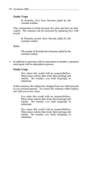 120 Vocabulary 4000
Faulty Usage
In Somalia, they have become jaded by the
constant warfare.
This construction is faulty because they does not have an ante-
cedent. The sentence can be corrected by replacing they with
people:
In Somalia, people have become jaded by the
constant warfare.
Better:
The people of Somalia have become jaded by the
constant warfare.
• In addition to agreeing with its antecedent in number, a pronoun
must agree with its antecedent in person.
Faulty Usage
One enters this world with no responsibilities.
Then comes school, then work, then marriage and
family. No wonder, you look longingly to
retirement.
In this sentence, the subject has changed from one (third person)
to you (second person). To correct the sentence either replace
one with you or vice versa:
You enter this world with no responsibilities.
Then comes school, then work, then marriage and
family. No wonder, you look longingly to
retirement.
One enters this world with no responsibilities.
Then comes school, then work, then marriage and
family. No wonder, one looks longingly to
retirement.
 