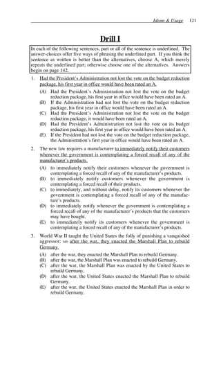 Idiom & Usage 121
Drill I
In each of the following sentences, part or all of the sentence is underlined. The
answer-choices offer five ways of phrasing the underlined part. If you think the
sentence as written is better than the alternatives, choose A, which merely
repeats the underlined part; otherwise choose one of the alternatives. Answers
begin on page 142.
1. Had the President’s Administration not lost the vote on the budget reduction
package, his first year in office would have been rated an A.
(A) Had the President’s Administration not lost the vote on the budget
reduction package, his first year in office would have been rated an A.
(B) If the Administration had not lost the vote on the budget reduction
package, his first year in office would have been rated an A.
(C) Had the President’s Administration not lost the vote on the budget
reduction package, it would have been rated an A.
(D) Had the President’s Administration not lost the vote on its budget
reduction package, his first year in office would have been rated an A.
(E) If the President had not lost the vote on the budget reduction package,
the Administration’s first year in office would have been rated an A.
2. The new law requires a manufacturer to immediately notify their customers
whenever the government is contemplating a forced recall of any of the
manufacturer’s products.
(A) to immediately notify their customers whenever the government is
contemplating a forced recall of any of the manufacturer’s products.
(B) to immediately notify customers whenever the government is
contemplating a forced recall of their products.
(C) to immediately, and without delay, notify its customers whenever the
government is contemplating a forced recall of any of the manufac-
ture’s products.
(D) to immediately notify whenever the government is contemplating a
forced recall of any of the manufacturer’s products that the customers
may have bought.
(E) to immediately notify its customers whenever the government is
contemplating a forced recall of any of the manufacturer’s products.
3. World War II taught the United States the folly of punishing a vanquished
aggressor; so after the war, they enacted the Marshall Plan to rebuild
Germany.
(A) after the war, they enacted the Marshall Plan to rebuild Germany.
(B) after the war, the Marshall Plan was enacted to rebuild Germany.
(C) after the war, the Marshall Plan was enacted by the United States to
rebuild Germany.
(D) after the war, the United States enacted the Marshall Plan to rebuild
Germany.
(E) after the war, the United States enacted the Marshall Plan in order to
rebuild Germany.
 