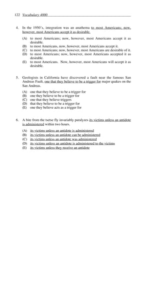 122 Vocabulary 4000
4. In the 1950’s, integration was an anathema to most Americans; now,
however, most Americans accept it as desirable.
(A) to most Americans; now, however, most Americans accept it as
desirable.
(B) to most Americans, now, however, most Americans accept it.
(C) to most Americans; now, however, most Americans are desirable of it.
(D) to most Americans; now, however, most Americans accepted it as
desirable.
(E) to most Americans. Now, however, most Americans will accept it as
desirable.
5. Geologists in California have discovered a fault near the famous San
Andreas Fault, one that they believe to be a trigger for major quakes on the
San Andreas.
(A) one that they believe to be a trigger for
(B) one they believe to be a trigger for
(C) one that they believe triggers
(D) that they believe to be a trigger for
(E) one they believe acts as a trigger for
6. A bite from the tsetse fly invariably paralyzes its victims unless an antidote
is administered within two hours.
(A) its victims unless an antidote is administered
(B) its victims unless an antidote can be administered
(C) its victims unless an antidote was administered
(D) its victims unless an antidote is administered to the victims
(E) its victims unless they receive an antidote
 