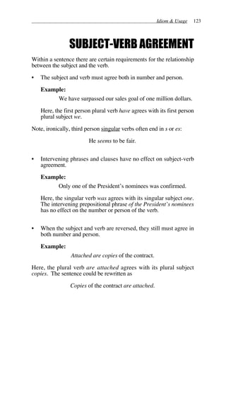 Idiom & Usage 123
SUBJECT-VERB AGREEMENT
Within a sentence there are certain requirements for the relationship
between the subject and the verb.
• The subject and verb must agree both in number and person.
Example:
We have surpassed our sales goal of one million dollars.
Here, the first person plural verb have agrees with its first person
plural subject we.
Note, ironically, third person singular verbs often end in s or es:
He seems to be fair.
• Intervening phrases and clauses have no effect on subject-verb
agreement.
Example:
Only one of the President’s nominees was confirmed.
Here, the singular verb was agrees with its singular subject one.
The intervening prepositional phrase of the President’s nominees
has no effect on the number or person of the verb.
• When the subject and verb are reversed, they still must agree in
both number and person.
Example:
Attached are copies of the contract.
Here, the plural verb are attached agrees with its plural subject
copies. The sentence could be rewritten as
Copies of the contract are attached.
 