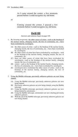 126 Vocabulary 4000
As I came around the corner, a few moments
passed before I could recognize my old home.
or
Coming around the corner, I paused a few
moments before I could recognize my old home.
Drill III
Answers and solutions begin on page 149.
1. By focusing on poverty, the other causes of crime—such as the breakup of
the nuclear family, changing morals, the loss of community, etc.—have
been overlooked by sociologists.
(A) the other causes of crime—such as the breakup of the nuclear family,
changing morals, the loss of community, etc.—have been overlooked
by sociologists.
(B) the other causes of crime have been overlooked by sociologists—such
as the breakup of the nuclear family, changing morals, the loss of
community, etc.
(C) there are other causes of crime that have been overlooked by
sociologists—such as the breakup of the nuclear family, changing
morals, the loss of community, etc.
(D) crimes—such as the breakup of the nuclear family, changing morals,
the loss of community, etc.—have been overlooked by sociologists.
(E) sociologists have overlooked the other causes of crime—such as the
breakup of the nuclear family, changing morals, the loss of
community, etc.
2. Using the Hubble telescope, previously unknown galaxies are now being
charted.
(A) Using the Hubble telescope, previously unknown galaxies are now
being charted.
(B) Previously unknown galaxies are now being charted, using the Hubble
telescope.
(C) Using the Hubble telescope, previously unknown galaxies are now
being charted by astronomers.
(D) Using the Hubble telescope, astronomers are now charting previously
unknown galaxies.
(E) With the aid of the Hubble telescope, previously unknown galaxies are
now being charted.
 