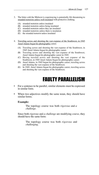 Idiom & Usage 127
3. The bitter cold the Midwest is experiencing is potentially life threatening to
stranded motorists unless well-insulated with protective clothing.
(A) stranded motorists unless insulated
(B) stranded motorists unless being insulated
(C) stranded motorists unless they are insulated
(D) stranded motorists unless there is insulation
(E) the stranded motorist unless insulated
4. Traveling across and shooting the vast expanse of the Southwest, in 1945
Ansel Adams began his photographic career.
(A) Traveling across and shooting the vast expanse of the Southwest, in
1945 Ansel Adams began his photographic career.
(B) Traveling across and shooting the vast expanse of the Southwest,
Ansel Adams began his photographic career in 1945.
(C) Having traveled across and shooting the vast expanse of the
Southwest, in 1945 Ansel Adams began his photographic career.
(D) Ansel Adams, in 1945 began his photographic career, traveling across
and shooting the vast expanse of the Southwest.
(E) In 1945, Ansel Adams began his photographic career, traveling across
and shooting the vast expanse of the Southwest.
FAULTY PARALLELISM
• For a sentence to be parallel, similar elements must be expressed
in similar form.
• When two adjectives modify the same noun, they should have
similar forms.
Example:
The topology course was both rigorous and a
challenge.
Since both rigorous and a challenge are modifying course, they
should have the same form:
The topology course was both rigorous and
challenging.
 