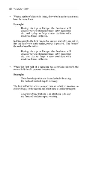 128 Vocabulary 4000
• When a series of clauses is listed, the verbs in each clause must
have the same form.
Example:
During his trip to Europe, the President will
discuss ways to stimulate trade, offer economic
aid, and trying to forge a new coalition with
moderate forces in Russia.
In this example, the first two verbs, discuss and offer, are active.
But the third verb in the series, trying, is passive. The form of
the verb should be active:
During his trip to Europe, the President will
discuss ways to stimulate trade, offer economic
aid, and try to forge a new coalition with
moderate forces in Russia.
• When the first half of a sentence has a certain structure, the
second half should preserve that structure.
Example:
To acknowledge that one is an alcoholic is taking
the first and hardest step to recovery.
The first half of the above sentence has an infinitive structure, to
acknowledge, so the second half must have a similar structure:
To acknowledge that one is an alcoholic is to take
the first and hardest step to recovery.
 