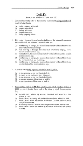 Idiom & Usage 129
Drill IV
Answers and solutions begin on page 152.
1. Common knowledge tells us that sensible exercise and eating properly will
result in better health.
(A) eating properly will result
(B) proper diet resulted
(C) dieting will result
(D) proper diet results
(E) eating properly results
2. This century began with war brewing in Europe, the industrial revolution
well-established, and a nascent communication age.
(A) war brewing in Europe, the industrial revolution well-established, and
a nascent communication age.
(B) war brewing in Europe, the industrial revolution surging, and a
nascent communication age.
(C) war in Europe, the industrial revolution well-established, and a nascent
communication age.
(D) war brewing in Europe, the industrial revolution well-established, and
the communication age beginning.
(E) war brewing in Europe, the industrial revolution well-established, and
saw the birth of the communication age.
3. It is often better to try repairing an old car than to junk it.
(A) to try repairing an old car than to junk it.
(B) to repair an old car than to have it junked.
(C) to try repairing an old car than to junking it.
(D) to try and repair an old car than to junk it.
(E) to try to repair an old car than to junk it.
4. Jurassic Park, written by Michael Crichton, and which was first printed in
1988, is a novel about a theme park of the future in which dinosaurs roam
free.
(A) Jurassic Park, written by Michael Crichton, and which was first
printed in 1988,
(B) Jurassic Park, written by Michael Crichton and first printed in 1988,
(C) Jurassic Park, which was written by Michael Crichton, and which was
first printed in 1988,
(D) Written by Michael Crichton and first printed in 1988, Jurassic Park
(E) Jurassic Park, which was written by Michael Crichton and first printed
in 1988,
 