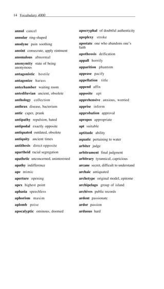 14 Vocabulary 4000
annul cancel
annular ring-shaped
anodyne pain soothing
anoint consecrate, apply ointment
anomalous abnormal
anonymity state of being
anonymous
antagonistic hostile
antagonize harass
antechamber waiting room
antediluvian ancient, obsolete
anthology collection
anthrax disease, bacterium
antic caper, prank
antipathy repulsion, hated
antipodal exactly opposite
antiquated outdated, obsolete
antiquity ancient times
antithesis direct opposite
apartheid racial segregation
apathetic unconcerned, uninterested
apathy indifference
ape mimic
aperture opening
apex highest point
aphasia speechless
aphorism maxim
aplomb poise
apocalyptic ominous, doomed
apocryphal of doubtful authenticity
apoplexy stroke
apostate one who abandons one’s
faith
apotheosis deification
appall horrify
apparition phantom
appease pacify
appellation title
append affix
apposite apt
apprehensive anxious, worried
apprise inform
approbation approval
apropos appropriate
apt suitable
aptitude ability
aquatic pertaining to water
arbiter judge
arbitrament final judgment
arbitrary tyrannical, capricious
arcane secret, difficult to understand
archaic antiquated
archetype original model, epitome
archipelago group of island
archives public records
ardent passionate
ardor passion
arduous hard
 
