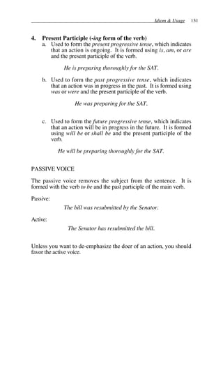 Idiom & Usage 131
4. Present Participle (-ing form of the verb)
a. Used to form the present progressive tense, which indicates
that an action is ongoing. It is formed using is, am, or are
and the present participle of the verb.
He is preparing thoroughly for the SAT.
b. Used to form the past progressive tense, which indicates
that an action was in progress in the past. It is formed using
was or were and the present participle of the verb.
He was preparing for the SAT.
c. Used to form the future progressive tense, which indicates
that an action will be in progress in the future. It is formed
using will be or shall be and the present participle of the
verb.
He will be preparing thoroughly for the SAT.
PASSIVE VOICE
The passive voice removes the subject from the sentence. It is
formed with the verb to be and the past participle of the main verb.
Passive:
The bill was resubmitted by the Senator.
Active:
The Senator has resubmitted the bill.
Unless you want to de-emphasize the doer of an action, you should
favor the active voice.
 