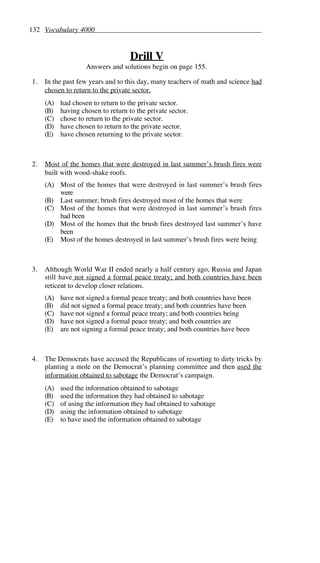 132 Vocabulary 4000
Drill V
Answers and solutions begin on page 155.
1. In the past few years and to this day, many teachers of math and science had
chosen to return to the private sector.
(A) had chosen to return to the private sector.
(B) having chosen to return to the private sector.
(C) chose to return to the private sector.
(D) have chosen to return to the private sector.
(E) have chosen returning to the private sector.
2. Most of the homes that were destroyed in last summer’s brush fires were
built with wood-shake roofs.
(A) Most of the homes that were destroyed in last summer’s brush fires
were
(B) Last summer, brush fires destroyed most of the homes that were
(C) Most of the homes that were destroyed in last summer’s brush fires
had been
(D) Most of the homes that the brush fires destroyed last summer’s have
been
(E) Most of the homes destroyed in last summer’s brush fires were being
3. Although World War II ended nearly a half century ago, Russia and Japan
still have not signed a formal peace treaty; and both countries have been
reticent to develop closer relations.
(A) have not signed a formal peace treaty; and both countries have been
(B) did not signed a formal peace treaty; and both countries have been
(C) have not signed a formal peace treaty; and both countries being
(D) have not signed a formal peace treaty; and both countries are
(E) are not signing a formal peace treaty; and both countries have been
4. The Democrats have accused the Republicans of resorting to dirty tricks by
planting a mole on the Democrat’s planning committee and then used the
information obtained to sabotage the Democrat’s campaign.
(A) used the information obtained to sabotage
(B) used the information they had obtained to sabotage
(C) of using the information they had obtained to sabotage
(D) using the information obtained to sabotage
(E) to have used the information obtained to sabotage
 
