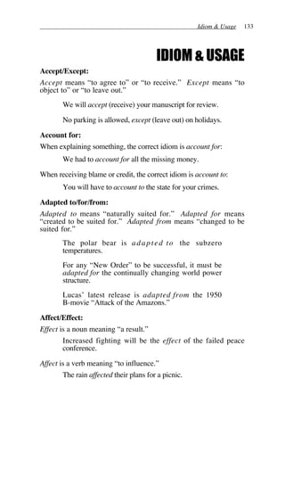 Idiom & Usage 133
IDIOM & USAGE
Accept/Except:
Accept means “to agree to” or “to receive.” Except means “to
object to” or “to leave out.”
We will accept (receive) your manuscript for review.
No parking is allowed, except (leave out) on holidays.
Account for:
When explaining something, the correct idiom is account for:
We had to account for all the missing money.
When receiving blame or credit, the correct idiom is account to:
You will have to account to the state for your crimes.
Adapted to/for/from:
Adapted to means “naturally suited for.” Adapted for means
“created to be suited for.” Adapted from means “changed to be
suited for.”
The polar bear is adapted to the subzero
temperatures.
For any “New Order” to be successful, it must be
adapted for the continually changing world power
structure.
Lucas’ latest release is adapted from the 1950
B-movie “Attack of the Amazons.”
Affect/Effect:
Effect is a noun meaning “a result.”
Increased fighting will be the effect of the failed peace
conference.
Affect is a verb meaning “to influence.”
The rain affected their plans for a picnic.
 