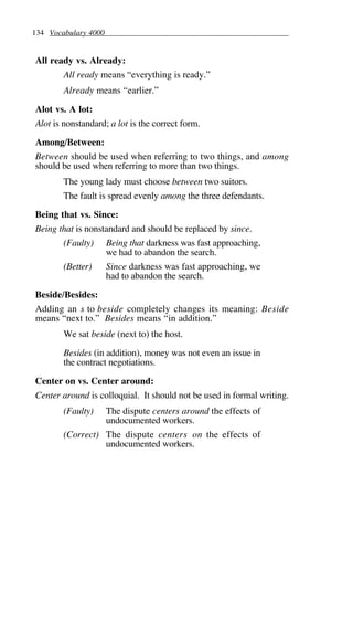 134 Vocabulary 4000
All ready vs. Already:
All ready means “everything is ready.”
Already means “earlier.”
Alot vs. A lot:
Alot is nonstandard; a lot is the correct form.
Among/Between:
Between should be used when referring to two things, and among
should be used when referring to more than two things.
The young lady must choose between two suitors.
The fault is spread evenly among the three defendants.
Being that vs. Since:
Being that is nonstandard and should be replaced by since.
(Faulty) Being that darkness was fast approaching,
we had to abandon the search.
(Better) Since darkness was fast approaching, we
had to abandon the search.
Beside/Besides:
Adding an s to beside completely changes its meaning: Beside
means “next to.” Besides means “in addition.”
We sat beside (next to) the host.
Besides (in addition), money was not even an issue in
the contract negotiations.
Center on vs. Center around:
Center around is colloquial. It should not be used in formal writing.
(Faulty) The dispute centers around the effects of
undocumented workers.
(Correct) The dispute centers on the effects of
undocumented workers.
 