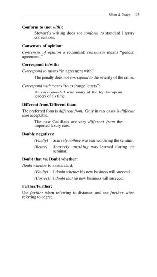 Idiom & Usage 135
Conform to (not with):
Stewart’s writing does not conform to standard literary
conventions.
Consensus of opinion:
Consensus of opinion is redundant: consensus means “general
agreement.”
Correspond to/with:
Correspond to means “in agreement with”:
The penalty does not correspond to the severity of the crime.
Correspond with means “to exchange letters”:
He corresponded with many of the top European
leaders of his time.
Different from/Different than:
The preferred form is different from. Only in rare cases is different
than acceptable.
The new Cadillacs are very different from the
imported luxury cars.
Double negatives:
(Faulty) Scarcely nothing was learned during the seminar.
(Better) Scarcely anything was learned during the
seminar.
Doubt that vs. Doubt whether:
Doubt whether is nonstandard.
(Faulty) I doubt whether his new business will succeed.
(Correct) I doubt that his new business will succeed.
Farther/Further:
Use farther when referring to distance, and use further when
referring to degree.
 