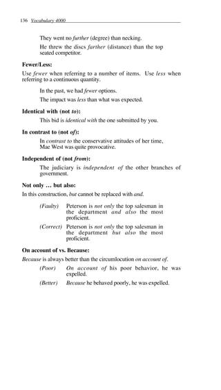 136 Vocabulary 4000
They went no further (degree) than necking.
He threw the discs farther (distance) than the top
seated competitor.
Fewer/Less:
Use fewer when referring to a number of items. Use less when
referring to a continuous quantity.
In the past, we had fewer options.
The impact was less than what was expected.
Identical with (not to):
This bid is identical with the one submitted by you.
In contrast to (not of):
In contrast to the conservative attitudes of her time,
Mae West was quite provocative.
Independent of (not from):
The judiciary is independent of the other branches of
government.
Not only … but also:
In this construction, but cannot be replaced with and.
(Faulty) Peterson is not only the top salesman in
the department and also the most
proficient.
(Correct) Peterson is not only the top salesman in
the department but also the most
proficient.
On account of vs. Because:
Because is always better than the circumlocution on account of.
(Poor) On account of his poor behavior, he was
expelled.
(Better) Because he behaved poorly, he was expelled.
 