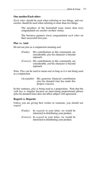 Idiom & Usage 137
One another/Each other:
Each other should be used when referring to two things, and one
another should be used when referring to more than two things.
The members of the basketball team (more than two)
congratulated one another on their victory.
The business partners (two) congratulated each other on
their successful first year.
Plus vs. And:
Do not use plus as a conjunction meaning and.
(Faulty) His contributions to this community are
considerable, plus his character is beyond
reproach.
(Correct) His contributions to this community are
considerable, and his character is beyond
reproach.
Note: Plus can be used to mean and so long as it is not being used
as a conjunction.
(Acceptable) His generous financial contribution
plus his donated time has made this
project a success.
In this sentence, plus is being used as a preposition. Note that the
verb has is singular because an intervening prepositional phrase
(plus his donated time) does not affect subject verb agreement.
Regard vs. Regards:
Unless you are giving best wishes to someone, you should use
regard.
(Faulty) In regards to your letter, we would be
interested in distributing your product.
(Correct) In regard to your letter, we would be
interested in distributing your product.
 