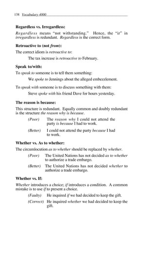 138 Vocabulary 4000
Regardless vs. Irregardless:
Regardless means “not withstanding.” Hence, the “ir” in
irregardless is redundant. Regardless is the correct form.
Retroactive to (not from):
The correct idiom is retroactive to:
The tax increase is retroactive to February.
Speak to/with:
To speak to someone is to tell them something:
We spoke to Jennings about the alleged embezzlement.
To speak with someone is to discuss something with them:
Steve spoke with his friend Dave for hours yesterday.
The reason is because:
This structure is redundant. Equally common and doubly redundant
is the structure the reason why is because.
(Poor) The reason why I could not attend the
party is because I had to work.
(Better) I could not attend the party because I had
to work.
Whether vs. As to whether:
The circumlocution as to whether should be replaced by whether.
(Poor) The United Nations has not decided as to whether
to authorize a trade embargo.
(Better) The United Nations has not decided whether to
authorize a trade embargo.
Whether vs. If:
Whether introduces a choice; if introduces a condition. A common
mistake is to use if to present a choice.
(Faulty) He inquired if we had decided to keep the gift.
(Correct) He inquired whether we had decided to keep the
gift.
 
