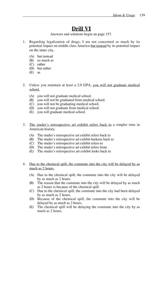 Idiom & Usage 139
Drill VI
Answers and solutions begin on page 157.
1. Regarding legalization of drugs, I am not concerned so much by its
potential impact on middle class America but instead by its potential impact
on the inner city.
(A) but instead
(B) so much as
(C) rather
(D) but rather
(E) as
2. Unless you maintain at least a 2.0 GPA, you will not graduate medical
school.
(A) you will not graduate medical school.
(B) you will not be graduated from medical school.
(C) you will not be graduating medical school.
(D) you will not graduate from medical school.
(E) you will graduate medical school.
3. The studio’s retrospective art exhibit refers back to a simpler time in
American history.
(A) The studio’s retrospective art exhibit refers back to
(B) The studio’s retrospective art exhibit harkens back to
(C) The studio’s retrospective art exhibit refers to
(D) The studio’s retrospective art exhibit refers from
(E) The studio’s retrospective art exhibit looks back to
4. Due to the chemical spill, the commute into the city will be delayed by as
much as 2 hours.
(A) Due to the chemical spill, the commute into the city will be delayed
by as much as 2 hours.
(B) The reason that the commute into the city will be delayed by as much
as 2 hours is because of the chemical spill.
(C) Due to the chemical spill, the commute into the city had been delayed
by as much as 2 hours.
(D) Because of the chemical spill, the commute into the city will be
delayed by as much as 2 hours.
(E) The chemical spill will be delaying the commute into the city by as
much as 2 hours.
 